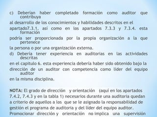 c) Deberían haber completado formación como auditor que
contribuya
al desarrollo de los conocimientos y habilidades descritos en el
apartado7.3.1, así como en los apartados 7.3.3 y 7.3.4. esta
formación
podría ser proporcionada por la propia organización a la que
pertenece
la persona o por una organización externa.
d) Debería tener experiencia en auditorias en las actividades
descritas
en el capitulo 6. esta experiencia debería haber sido obtenido bajo la
dirección de un auditor con competencia como líder del equipo
auditor
en la misma disciplina.
NOTA: El grado de dirección y orientación (aquí en los apartados
7.4.2, 7.4.3 y en la tabla 1) necesarios durante una auditoria quedan
a criterio de aquellos a los que se le asignado la responsabilidad de
gestión el programa de auditoria y del líder del equipo auditor.
Promocionar dirección y orientación no implica una supervisión
 