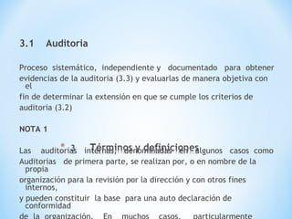 3.1 Auditoria
Proceso sistemático, independiente y documentado para obtener
evidencias de la auditoria (3.3) y evaluarlas de manera objetiva con
el
fin de determinar la extensión en que se cumple los criterios de
auditoria (3.2)
NOTA 1
Las auditorias internas, denominadas en algunos casos como
Auditorias de primera parte, se realizan por, o en nombre de la
propia
organización para la revisión por la dirección y con otros fines
internos,
y pueden constituir la base para una auto declaración de
conformidad
 