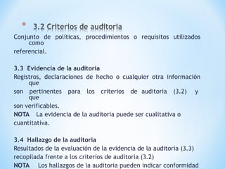 Conjunto de políticas, procedimientos o requisitos utilizados
como
referencial.
3.3 Evidencia de la auditoria
Registros, declaraciones de hecho o cualquier otra información
que
son pertinentes para los criterios de auditoria (3.2) y
que
son verificables.
NOTA La evidencia de la auditoria puede ser cualitativa o
cuantitativa.
3.4 Hallazgo de la auditoria
Resultados de la evaluación de la evidencia de la auditoria (3.3)
recopilada frente a los criterios de auditoria (3.2)
NOTA Los hallazgos de la auditoria pueden indicar conformidad
 