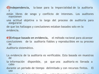 d)Independencia, la base para la imparcialidad de la auditoria
y
están libres de sesgo y conflicto de intereses. Los auditores
mantienen
una actitud objetiva a lo largo del proceso de auditoría para
asegurarse
de que los hallazgos y conclusiones estaban basados solo en la
evidencia.
e)Enfoque basado en evidencia, el método racional para alcanzar
conclusiones de la auditoria fiables y reproducibles en su proceso
de
Auditoria sistemático.
La evidencia de la auditoria es verificable. Esta basada en muestras
de
la información disponible, ya que una auditoria es llevada a
cabo
durante un periodo de tiempo delimitado y con recursos finitos. El
uso
 