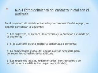 En el momento de decidir el tamaño y la composición del equipo, se
debería considerar lo siguiente:
a) Los objetivos, el alcance, los criterios y la duración estimada de
la auditoria;
b) Si la auditoria es una auditoria combinada o conjunta;
c) La competencia global del equipo auditor necesaria para
conseguir los objetivos de la auditoria;
d) Los requisitos legales, reglamentarios, contractuales y de
acreditación / certificación, según sea aplicable;
 