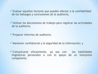 Evaluar aquellos factores que pueden afectar a la confiabilidad
de los hallazgos y conclusiones de la auditoria;
Utilizar los documentos de trabajo para registrar las actividades
de la auditoria;
Preparar informes de auditoria;
Mantener confidencial y la seguridad de la información; y
Comunicarse eficazmente, ya sea con las habilidades
lingüísticas personales o con el apoyo de un interprete
competente.
 