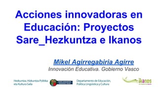 Acciones innovadoras en
Educación: Proyectos
Sare_Hezkuntza e Ikanos
Mikel Agirregabiria Agirre
Innovación Educativa. Gobierno Vasco
 