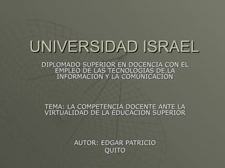 UNIVERSIDAD ISRAEL DIPLOMADO SUPERIOR EN DOCENCIA CON EL EMPLEO DE LAS TECNOLOGIAS DE LA INFORMACION Y LA COMUNICACIÓN TEMA: LA COMPETENCIA DOCENTE ANTE LA VIRTUALIDAD DE LA EDUCACION SUPERIOR AUTOR: EDGAR PATRICIO QUITO 