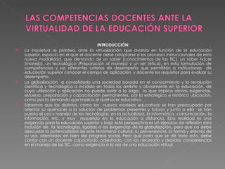 INTRODUCCIÓN: La inquietud se plantea, ante la virtualización que avanza en función de la educación superior, espacio en el que el docente debe adaptarse a los procesos instruccionales de esta nueva modalidad, que demanda de un saber (conocimientos de las TIC), un saber hacer (manejo), un tecnológico (Preparación al manejo) y un ser (ética), en esta formulación de competencias y sus diferentes criterios de desempeño que permitirán a instituciones  de educación superior conocer el campo de aplicación, y docente los requisitos para evaluar su desempeño. La globalización  a consolidado una sociedad basada en el conocimiento y la revolución científica y tecnológica a incidido en todos los ámbito y obviamente en la educación, de cuya utilización y aplicación no puede estar a la zaga,  lo que implica obvias exigencias, esfuerzo, preparación y capacitación permanentes, por la estratégica e histórica ubicación, como por la demanda que implica el quehacer educativo. Sabemos que los distintos, como los  nuevos modelos educativos se han preocupado por orientar su quehacer a la solución de problemas presentes y futuros y junto a ella  se han puesto el uso y manejo de las tecnologías, en la actualidad, la informática, comunicación, la información, etc. y muy  requerida en la educación a distancia. Esta realidad es una exigencia para la educación superior y bajo esta perspectiva es un ejercicio de reflexión esta inclusión de  la tecnologías, ligadas a las exigencias de la globalización, pero que no debe descuidar la potencialidad de este fenómeno cultural, su proveniencia, la forma y efectos de su uso, orientados en bien del progreso social. Pero que para que se dé todo esto, debe contar con un docente capacitado, adiestrado, con las necesaria y debidas competencias en el manejo de las TIC. como exigencia a la vez de una educación virtual. 