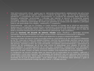 Vista así la educación virtual,  quiera que no  demanda entrenamiento, reelaboración de estructuras mentales, permite que el maestro retome su condición de líder capaz  de vincular la aprehensión, asimilación y comprensión de nuevos conocimientos. La condición de mediador debe detectar los bloqueos ambientales, emocionales y culturales que orienten al alumno a incrementar propias estrategias, organizar, relacionar y aplicar conocimientos; motivar a través de nuevos materiales el proceso de enseñanza aprendizaje de modo que garantice la consecución de objetivos y principios básicos del aprendizaje auto dirigido, colaborativo y cooperativo. Personalmente,  creo que se considera un fuerte remezón el manejo de lo virtual en educación. Quiera que no se implantan nuevas formas, condiciones y escenarios de aprendizaje, que demandan desde cambios actitudinales hasta volitivo y de procedimiento en este nuevo reto, que no deja de tener su enorme importancia en la misma formación personal de  todo ciudadano. Entre las  funciones del docente de entornos virtuales  están: Planificar y desarrollar acciones formativas. Desarrollar contenidos con visión constructivista. Administrar la educación a distancia. Sólo se difiere de la presencial por la última que determina su propia e interesante logística. Veamos el criterio de Asencio quien puntualiza entre las características el: Ser una persona interesada en las TIC, cosa que a todos nos debería interesar; voluntad de aprendizaje, plantear nuevas formas de enseñanza, producir y diseñar clases, Hasta aquí no existe diferencia con la presencial.  El ser tutor del proceso, ajustarse al ritmo de cada estudiante, actualizarse permanentemente y aprovechar al máximo de las posibilidades de la red, que motive el aprendizaje auto dirigido, la acción, la responsabilidad, la contextualización en la vida real, cooperativo, colaborativo en la articulación entre la teoría y la práctica. Aquí son obvias las diferencias en cuanto planificación, diagramación, y aplicación. En este  campo, se sujeta, en buena medida, a las inquietudes de muchos jóvenes.  La facilitación de asuntos virtuales debe ser liderada por el especialista en la materia, calificado y capacitado y como dice Haavind , las estrategias de facilitación que son aplicadas efectivamente en las clases presenciales, tienen efectos no positivos en la educación a distancia. Es obvio por el escenario en el cual se desenvuelven , pues desde luego, el facilitador debe estimular y guiar el proceso hacia el importante manejo de estos nuevos  y virtuales recursos. 
