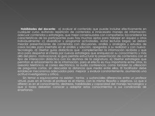 Habilidades del docente:  a) evaluar el contenido que puede incluirse efectivamente en cualquier curso, evitando repetición de contenidos e innecesario manejo de información; adecuar contenidos y estrategias, que mejor consensuadas con compañeros; b)considerar las características de los participantes pues hay muchos aptos para trabajar en equipo y otros individualmente; c) diversificar y programar actividades, evitar lecturas largas; se deben mezclar presentaciones de contenidos con discusiones, análisis y analogías y estudios de casos locales para insertarlo en el análisis y solución, apegadas a su realidad y con nueva  tecnología. d) Diseñar guías didácticas que  complementen la información recibida y que sirva para despertar el interés por nuevas estrategias que enriquezcan su conocimiento y más allá del plano  motivacional, la guía permite estructurar la presentación de contenidos con el tipo de interacción didáctica con los alumnos de la asignatura. e) Diseñar estrategias que permitan el reforzamiento de la información, para el efecto es muy importante entre otras, la asesoría telefónica, el correo electrónico, la audio conferencia, como también la utilización de preguntas cortas, sin descuidar la distancia que media entre ellos. El facilitador debe establecer mecanismos adecuados para  mejorar  y evaluar constantemente, asumiendo una actitud investigadora y crítica.  Sin temor a equivocarme no existen  tantas  y sustanciales diferencias entre un profesor virtual, pues en el fondo el profesor es el mismo, con la misma filosofía y objetivos. Lo que si difieren es en el conocimiento, destrezas, habilidades y capacidad del manejo tecnológico y que sí todos deberían conocer y adaptar estos conocimientos a sus condiciones de enseñanza. 