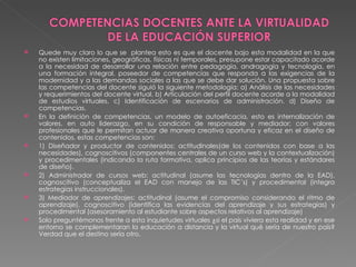 Quede muy claro lo que se  plantea esto es que el docente bajo esta modalidad en la que no existen limitaciones, geográficas, físicas ni temporales, presupone estar capacitado acorde a la necesidad de desarrollar una relación entre pedagogía, andragogía y tecnología, en una formación integral, poseedor de competencias que responda a las exigencias de la modernidad y a las demandas sociales a las que se debe dar solución. Una propuesta sobre las competencias del docente siguió la siguiente metodología: a) Análisis de las necesidades y requerimientos del docente virtual. b) Articulación del perfil docente acorde a la modalidad de estudios virtuales. c) Identificación de escenarios de administración. d) Diseño de competencias. En la definición de competencias, un modelo de autoeficacia, esto es internalización de valores, en auto liderazgo, en su condición de responsable y mediador; con valores profesionales que le permitan actuar de manera creativa oportuna y eficaz en el diseño de contenidos, estas competencias son:  1) Diseñador y productor de contenidos: actitudinales(de los contenidos con base a las necesidades), cognoscitivos (componentes centrales de un curso web y la contextualización) y procedimentales (indicando la ruta formativa, aplica principios de las teorías y estándares de diseño).  2) Administrador de cursos web: actitudinal (asume las tecnologías dentro de la EAD), cognoscitivo (conceptualiza el EAD con manejo de las TIC´s) y procedimental (integra estrategias instruccionales).  3) Mediador de aprendizajes: actitudinal (asume el compromiso considerando el ritmo de aprendizaje), cognoscitivo (identifica las evidencias del aprendizaje y sus estrategias) y procedimental (asesoramiento al estudiante sobre aspectos relativos al aprendizaje) Solo preguntémonos frente a esta inquietudes virtuales ¿si el país viviera esta realidad y en ese entorno se complementaran la educación a distancia y la virtual qué sería de nuestro país? Verdad que el destino sería otro.  
