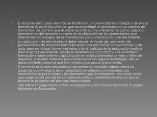 El docente será cada vez más un facilitador, un orientador de trabajos y de líneas formativas el auténtico mentor que acompañará al alumnado en su camino de formación, un camino que él debe recorrer activa y libremente con la asesoria permanente del docente a través de la utilización de las herramientas que ofrecen las tecnologías de la información y la comunicación y la red Internet. La aplicación de esta realidad debe vencer  embate de  una serie  de generaciones de maestros formados para una educación convencional  y de aula, pero no virtual. Mover ese lastre a la virtualidad de la educación implica promover agresivamente, desde el Ministerio de Educación una verdadera formación y permanente capacitación en estos parámetros a miles y miles de maestros. Si existen maestros que medio dominan alguna tecnología, ello se debe al interés personal que han tenido unos pocos únicamente. El docente es el ente responsable de prestar la atención adecuada a los aspectos que involucra esta modalidad de estudios considerando sus características particulares y los elementos que lo componen, así como, el rol que juega cada uno de los actores educativos, partiendo del hecho que el alumno es el centro del proceso instruccional.  Esto debería preguntarse a todo el magisterio y de manera particular al propio Ministerio de Educación. 