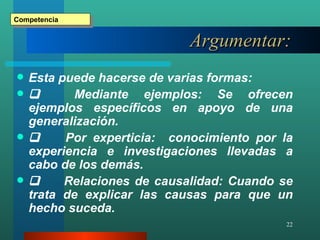 Argumentar :   Esta puede hacerse de varias formas:          Mediante ejemplos: Se ofrecen ejemplos específicos en apoyo de una generalización.          Por experticia:  conocimiento por la experiencia e investigaciones llevadas a cabo de los demás.          Relaciones de causalidad: Cuando se trata de explicar las causas para que un hecho suceda. Competencia 