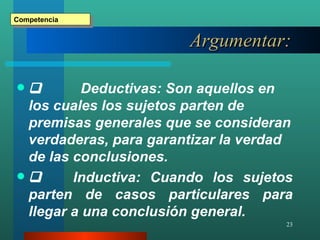 Argumentar :      Deductivas: Son aquellos en los cuales los sujetos parten de premisas generales que se consideran verdaderas, para garantizar la verdad de las conclusiones.          Inductiva: Cuando los sujetos parten de casos particulares para llegar a una conclusión general. Competencia 