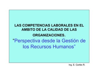 LAS COMPETENCIAS LABORALES EN EL
   AMBITO DE LA CALIDAD DE LAS
        ORGANIZACIONES.
“Perspectiva desde la Gestión de
    los Recursos Humanos”


                          Ing. E. Cortés R.
 