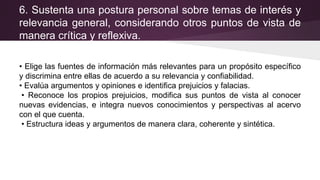 6. Sustenta una postura personal sobre temas de interés y
relevancia general, considerando otros puntos de vista de
manera crítica y reflexiva.
• Elige las fuentes de información más relevantes para un propósito específico
y discrimina entre ellas de acuerdo a su relevancia y confiabilidad.
• Evalúa argumentos y opiniones e identifica prejuicios y falacias.
• Reconoce los propios prejuicios, modifica sus puntos de vista al conocer
nuevas evidencias, e integra nuevos conocimientos y perspectivas al acervo
con el que cuenta.
• Estructura ideas y argumentos de manera clara, coherente y sintética.
 