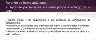 Aprende de forma autónoma
7. Aprende por iniciativa e interés propio a lo largo de la
vida.
• Define metas y da seguimiento a sus procesos de construcción de
conocimiento.
• Identifica las actividades que le resultan de menor y mayor interés y dificultad,
reconociendo y controlando sus reacciones frente a retos y obstáculos.
• Articula saberes de diversos campos y establece relaciones entre ellos y su
vida cotidiana.
 