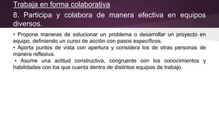 Trabaja en forma colaborativa
8. Participa y colabora de manera efectiva en equipos
diversos.
• Propone maneras de solucionar un problema o desarrollar un proyecto en
equipo, definiendo un curso de acción con pasos específicos.
• Aporta puntos de vista con apertura y considera los de otras personas de
manera reflexiva.
• Asume una actitud constructiva, congruente con los conocimientos y
habilidades con los que cuenta dentro de distintos equipos de trabajo.
 