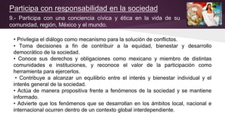 Participa con responsabilidad en la sociedad
9.- Participa con una conciencia cívica y ética en la vida de su
comunidad, región, México y el mundo.
• Privilegia el diálogo como mecanismo para la solución de conflictos.
• Toma decisiones a fin de contribuir a la equidad, bienestar y desarrollo
democrático de la sociedad.
• Conoce sus derechos y obligaciones como mexicano y miembro de distintas
comunidades e instituciones, y reconoce el valor de la participación como
herramienta para ejercerlos.
• Contribuye a alcanzar un equilibrio entre el interés y bienestar individual y el
interés general de la sociedad.
• Actúa de manera propositiva frente a fenómenos de la sociedad y se mantiene
informado.
• Advierte que los fenómenos que se desarrollan en los ámbitos local, nacional e
internacional ocurren dentro de un contexto global interdependiente.
 