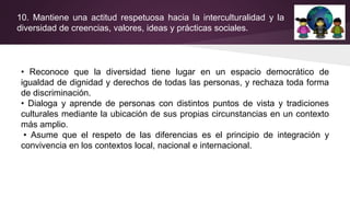 10. Mantiene una actitud respetuosa hacia la interculturalidad y la
diversidad de creencias, valores, ideas y prácticas sociales.
• Reconoce que la diversidad tiene lugar en un espacio democrático de
igualdad de dignidad y derechos de todas las personas, y rechaza toda forma
de discriminación.
• Dialoga y aprende de personas con distintos puntos de vista y tradiciones
culturales mediante la ubicación de sus propias circunstancias en un contexto
más amplio.
• Asume que el respeto de las diferencias es el principio de integración y
convivencia en los contextos local, nacional e internacional.
 