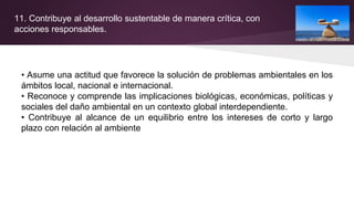 11. Contribuye al desarrollo sustentable de manera crítica, con
acciones responsables.
• Asume una actitud que favorece la solución de problemas ambientales en los
ámbitos local, nacional e internacional.
• Reconoce y comprende las implicaciones biológicas, económicas, políticas y
sociales del daño ambiental en un contexto global interdependiente.
• Contribuye al alcance de un equilibrio entre los intereses de corto y largo
plazo con relación al ambiente
 