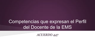 Competencias que expresan el Perfil
del Docente de la EMS
ACUERDO 447
 