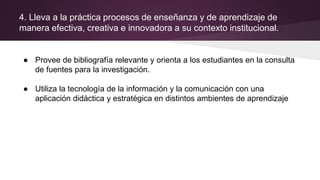 4. Lleva a la práctica procesos de enseñanza y de aprendizaje de
manera efectiva, creativa e innovadora a su contexto institucional.
● Provee de bibliografía relevante y orienta a los estudiantes en la consulta
de fuentes para la investigación.
● Utiliza la tecnología de la información y la comunicación con una
aplicación didáctica y estratégica en distintos ambientes de aprendizaje
 
