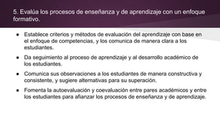 5. Evalúa los procesos de enseñanza y de aprendizaje con un enfoque
formativo.
● Establece criterios y métodos de evaluación del aprendizaje con base en
el enfoque de competencias, y los comunica de manera clara a los
estudiantes.
● Da seguimiento al proceso de aprendizaje y al desarrollo académico de
los estudiantes.
● Comunica sus observaciones a los estudiantes de manera constructiva y
consistente, y sugiere alternativas para su superación.
● Fomenta la autoevaluación y coevaluación entre pares académicos y entre
los estudiantes para afianzar los procesos de enseñanza y de aprendizaje.
 