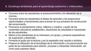 6. Construye ambientes para el aprendizaje autónomo y colaborativo.
● Favorece entre los estudiantes el autoconocimiento y la valoración de sí
mismos.
● Favorece entre los estudiantes el deseo de aprender y les proporciona
oportunidades y herramientas para avanzar en sus procesos de construcción
del conocimiento.
● Promueve el pensamiento crítico, reflexivo y creativo, a partir de los
contenidos educativos establecidos, situaciones de actualidad e inquietudes
de los estudiantes.
● Motiva a los estudiantes en lo individual y en grupo, y produce expectativas
de superación y desarrollo.
● Fomenta el gusto por la lectura y por la expresión oral, escrita o artística.
● Propicia la utilización de la tecnología de la información y la comunicación por
parte de los estudiantes para obtener, procesar e interpretar información, así
como para expresar ideas.
 
