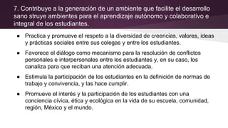 7. Contribuye a la generación de un ambiente que facilite el desarrollo
sano struye ambientes para el aprendizaje autónomo y colaborativo e
integral de los estudiantes.
● Practica y promueve el respeto a la diversidad de creencias, valores, ideas
y prácticas sociales entre sus colegas y entre los estudiantes.
● Favorece el diálogo como mecanismo para la resolución de conflictos
personales e interpersonales entre los estudiantes y, en su caso, los
canaliza para que reciban una atención adecuada.
● Estimula la participación de los estudiantes en la definición de normas de
trabajo y convivencia, y las hace cumplir.
● Promueve el interés y la participación de los estudiantes con una
conciencia cívica, ética y ecológica en la vida de su escuela, comunidad,
región, México y el mundo.
 