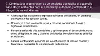 7. Contribuye a la generación de un ambiente que facilite el desarrollo
sano struye ambientes para el aprendizaje autónomo y colaborativo e
integral de los estudiantes.
● Alienta que los estudiantes expresen opiniones personales, en un marco
de respeto, y las toma en cuenta.
● Contribuye a que la escuela reúna y preserve condiciones físicas e
higiénicas satisfactorias.
● Fomenta estilos de vida saludables y opciones para el desarrollo humano,
como el deporte, el arte y diversas actividades complementarias entre los
estudiantes.
● Facilita la integración armónica de los estudiantes al entorno escolar y
favorece el desarrollo de un sentido de pertenencia.
 