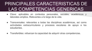 PRINCIPALES CARACTERISTICAS DE
LAS COMPETENCIAS GENERICAS
● Clave: aplicables en contextos personales, sociales, académicos y
laborales amplios. Relevantes a lo largo de la vida.
● Transversales: relevantes a todas las disciplinas académicas, así como
actividades extracurriculares y procesos escolares de apoyo a los
estudiantes.
● Transferibles: refuerzan la capacidad de adquirir otras competencias.
 