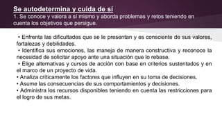 Se autodetermina y cuida de sí
1. Se conoce y valora a sí mismo y aborda problemas y retos teniendo en
cuenta los objetivos que persigue.
• Enfrenta las dificultades que se le presentan y es consciente de sus valores,
fortalezas y debilidades.
• Identifica sus emociones, las maneja de manera constructiva y reconoce la
necesidad de solicitar apoyo ante una situación que lo rebase.
• Elige alternativas y cursos de acción con base en criterios sustentados y en
el marco de un proyecto de vida.
• Analiza críticamente los factores que influyen en su toma de decisiones.
• Asume las consecuencias de sus comportamientos y decisiones.
• Administra los recursos disponibles teniendo en cuenta las restricciones para
el logro de sus metas.
 