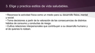 3. Elige y practica estilos de vida saludables.
• Reconoce la actividad física como un medio para su desarrollo físico, mental
y social.
• Toma decisiones a partir de la valoración de las consecuencias de distintos
hábitos de consumo y conductas de riesgo.
• Cultiva relaciones interpersonales que contribuyen a su desarrollo humano y
el de quienes lo rodean.
 