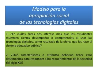 Modelo para la
apropiación social
de las tecnologías digitales
1. ¿En cuáles áreas nos interesa más que los estudiantes
muestren ciertos desempeños o competencias al usar las
tecnologías digitales, como resultado de la oferta que les hace el
sistema educativo público?
2. ¿Qué características o atributos deberían tener esos
desempeños para responder a los requerimientos de la sociedad
del siglo XXI?

 
