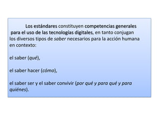 Los estándares constituyen competencias generales
para el uso de las tecnologías digitales, en tanto conjugan
los diversos tipos de saber necesarios para la acción humana
en contexto:
el saber (qué),
el saber hacer (cómo),
el saber ser y el saber convivir (por qué y para qué y para
quiénes).

 