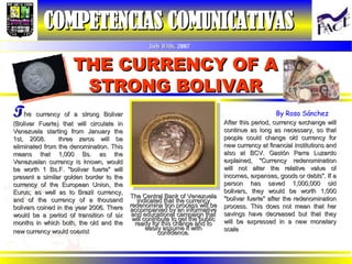THE CURRENCY OF A STRONG BOLIVAR COMPETENCIAS COMUNICATIVAS   July 03th,  2007 T he  currency of a strong Bolivar (Bolivar Fuerte) that will circulate in Venezuela starting from January the 1st, 2008.  three zeros will be eliminated from the denomination. This means that 1,000 Bs. as the Venezuelan currency is known, would be worth 1 Bs.F. &quot;bolivar fuerte&quot; will present a similar golden border to the currency of the European Union, the Eurus; as well as to Brazil currency, and of the currency of a thousand bolivars coined in the year 2006. There would be a period of transition of six months in which both, the old and the new currency would coexist   The Central Bank of Venezuela indicated that the currency redenomina tion process will be accompanied by an informative and educational campaign that will contribute to get the public ready for this change and to easily assume it with confidence. After this period, currency exchange will continue as long as necessary, so that people could change old currency for new currency at financial institutions and also at BCV. Gastón Parra Luzardo explained, &quot;Currency redenomination will not alter the relative value of incomes, expenses, goods or debts&quot;. If a person has saved 1,000,000 old bolivars, they would be worth 1,000 &quot;bolivar fuerte&quot; after the redenomination process. This does not mean that her savings have decreased but that they will be expressed in a new monetary scale   By Rosa Sánchez 