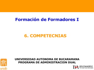 6. COMPETECNIAS  Formación de Formadores I UNIVERSIDAD AUTONOMA DE BUCARAMANA PROGRAMA DE ADMINISTRACION DUAL 