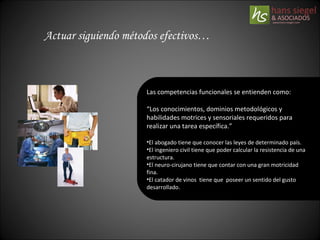 Actuar siguiendo métodos efectivos… Las competencias funcionales se entienden como: “ Los conocimientos, dominios metodológicos y habilidades motrices y sensoriales requeridos para realizar una tarea específica.” El abogado tiene que conocer las leyes de determinado país. El ingeniero civil tiene que poder calcular la resistencia de una estructura. El neuro-cirujano tiene que contar con una gran motricidad fina. El catador de vinos  tiene que  poseer un sentido del gusto desarrollado. 