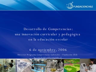 Desarrollo de Competencias: una innovación curricular y pedagógica  en la educación escolar 6 de noviembre, 2006 Hernán Araneda Director Programa Competencias Laborales – Fundación Chile [email_address] 