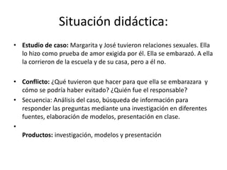 Situación didáctica:
• Estudio de caso: Margarita y José tuvieron relaciones sexuales. Ella
lo hizo como prueba de amor exigida por él. Ella se embarazó. A ella
la corrieron de la escuela y de su casa, pero a él no.
• Conflicto: ¿Qué tuvieron que hacer para que ella se embarazara y
cómo se podría haber evitado? ¿Quién fue el responsable?
• Secuencia: Análisis del caso, búsqueda de información para
responder las preguntas mediante una investigación en diferentes
fuentes, elaboración de modelos, presentación en clase.
•
Productos: investigación, modelos y presentación
 
