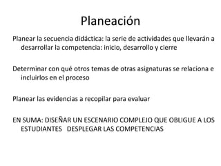 Planeación
Planear la secuencia didáctica: la serie de actividades que llevarán a
desarrollar la competencia: inicio, desarrollo y cierre
Determinar con qué otros temas de otras asignaturas se relaciona e
incluirlos en el proceso
Planear las evidencias a recopilar para evaluar
EN SUMA: DISEÑAR UN ESCENARIO COMPLEJO QUE OBLIGUE A LOS
ESTUDIANTES DESPLEGAR LAS COMPETENCIAS
 