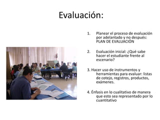 Evaluación:
1. Planear el proceso de evaluación
por adelantado y no después:
PLAN DE EVALUACIÓN
2. Evaluación inicial: ¿Qué sabe
hacer el estudiante frente al
escenario?
3. Hacer uso de instrumentos y
herramientas para evaluar: listas
de cotejo, registros, productos,
exámenes.
4. Énfasis en lo cualitativo de manera
que esto sea representado por lo
cuantitativo
 