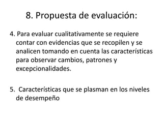 8. Propuesta de evaluación:
4. Para evaluar cualitativamente se requiere
contar con evidencias que se recopilen y se
analicen tomando en cuenta las características
para observar cambios, patrones y
excepcionalidades.
5. Características que se plasman en los niveles
de desempeño
 