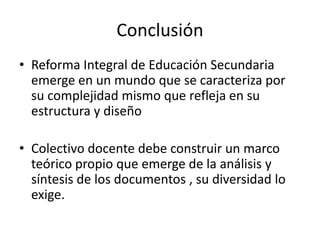 Conclusión
• Reforma Integral de Educación Secundaria
emerge en un mundo que se caracteriza por
su complejidad mismo que refleja en su
estructura y diseño
• Colectivo docente debe construir un marco
teórico propio que emerge de la análisis y
síntesis de los documentos , su diversidad lo
exige.
 