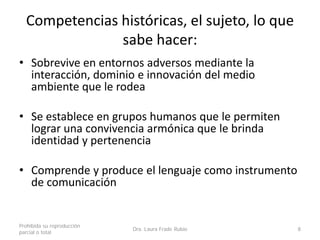 Competencias históricas, el sujeto, lo que
sabe hacer:
• Sobrevive en entornos adversos mediante la
interacción, dominio e innovación del medio
ambiente que le rodea
• Se establece en grupos humanos que le permiten
lograr una convivencia armónica que le brinda
identidad y pertenencia
• Comprende y produce el lenguaje como instrumento
de comunicación
Prohibida su reproducción
parcial o total
Dra. Laura Frade Rubio 8
 