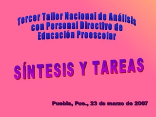 Tercer Taller Nacional de Análisis con Personal Directivo de Educación Preescolar SÍNTESIS Y TAREAS  Puebla, Pue., 23 de marzo de 2007 
