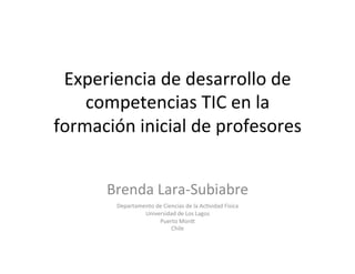 Experiencia	de	desarrollo	de	
competencias	TIC	en	la	
formación	inicial	de	profesores		
	
Brenda	Lara-Subiabre			
Departamento	de	Ciencias	de	la	Ac>vidad	Fisica		
Universidad	de	Los	Lagos	
Puerto	MonE	
Chile		
		
 