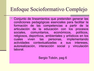 Enfoque Socioformativo Complejo
 Conjunto de lineamientos que pretenden generar las
condiciones pedagógicas esenciales para facilitar la
formación de las competencias a partir de la
articulación de la educación con los procesos
sociales, comunitarios, económicos, políticos,
religiosos, deportivos, ambientales y artísticos en los
cuales viven las personas, implementando
actividades contextualizadas a sus intereses,
autorealización, interacción social y vinculación
laboral.
Sergio Tobón, pag 6
 