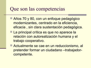 Que son las competencias
 Años 70 y 80, con un enfoque pedagógico
modernizantes, centrado en la eficiencia,
eficacia , sin clara sustentación pedagógica.
 La principal crítica es que no aparece la
relación con autorealización humana y el
trabajo cooperativo.
 Actualmente se cae en un reduccionismo, al
pretender formar un ciudadano –trabajador-
competente.
 