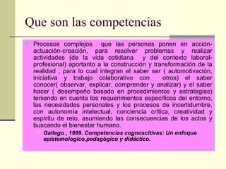 Que son las competencias
 Procesos complejos que las personas ponen en acción-
actuación-creación, para resolver problemas y realizar
actividades (de la vida cotidiana y del contexto laboral-
profesional) aportanto a la construcción y transformación de la
realidad , para lo cual integran el saber ser ( automotivación,
iniciativa y trabajo colaborativo con otros) el saber
conocer( observar, explicar, comprender y analizar) y el saber
hacer ( desempeño basado en procedimientos y estrategias)
teniendo en cuenta los requerimientos específicos del entorno,
las necesidades personales y los procesos de incertidumbre,
con autonomía intelectual, conciencia crítica, creatividad y
espírítu de reto, asumiendo las consecuencias de los actos y
buscando el bienestar humano.
 Gallego , 1999. Competencias cognoscitivas: Un enfoque
epistemologico,pedagógico y didáctico.
 