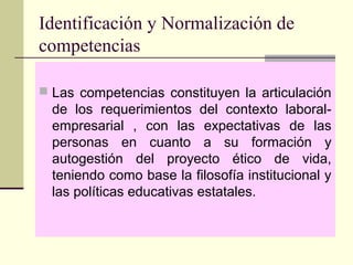 Identificación y Normalización de
competencias
 Las competencias constituyen la articulación
de los requerimientos del contexto laboral-
empresarial , con las expectativas de las
personas en cuanto a su formación y
autogestión del proyecto ético de vida,
teniendo como base la filosofía institucional y
las políticas educativas estatales.
 