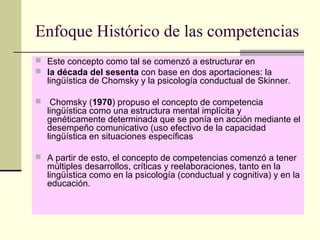 Enfoque Histórico de las competencias
 Este concepto como tal se comenzó a estructurar en
 la década del sesenta con base en dos aportaciones: la
lingüística de Chomsky y la psicología conductual de Skinner.
 Chomsky (1970) propuso el concepto de competencia
lingüística como una estructura mental implícita y
genéticamente determinada que se ponía en acción mediante el
desempeño comunicativo (uso efectivo de la capacidad
lingüística en situaciones específicas
 A partir de esto, el concepto de competencias comenzó a tener
múltiples desarrollos, críticas y reelaboraciones, tanto en la
lingüística como en la psicología (conductual y cognitiva) y en la
educación.
 
